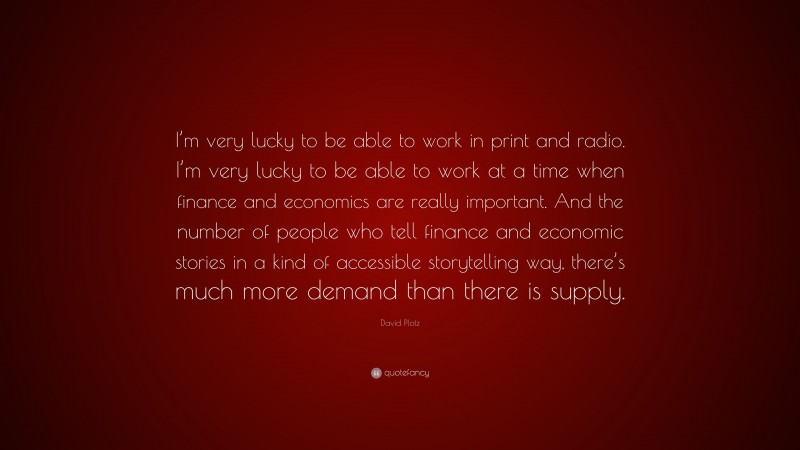 David Plotz Quote: “I’m very lucky to be able to work in print and radio. I’m very lucky to be able to work at a time when finance and economics are really important. And the number of people who tell finance and economic stories in a kind of accessible storytelling way, there’s much more demand than there is supply.”