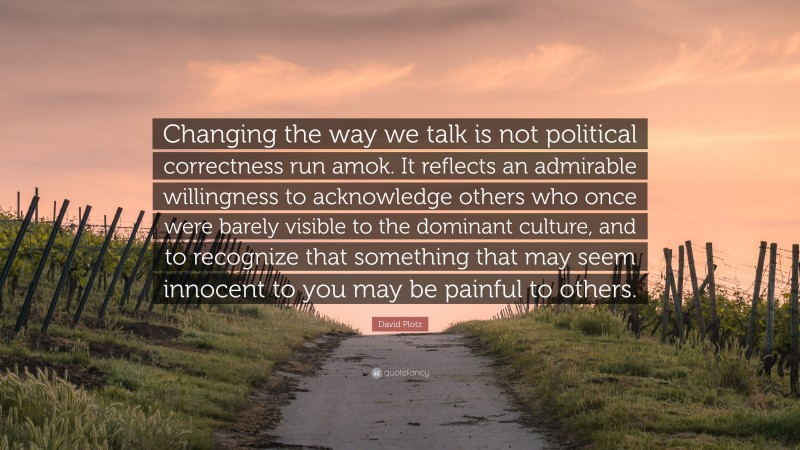 David Plotz Quote: “Changing the way we talk is not political correctness run amok. It reflects an admirable willingness to acknowledge others who once were barely visible to the dominant culture, and to recognize that something that may seem innocent to you may be painful to others.”