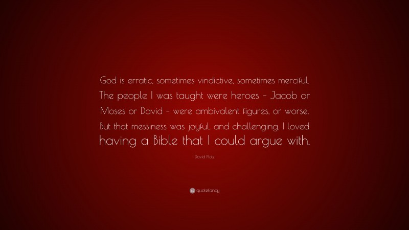 David Plotz Quote: “God is erratic, sometimes vindictive, sometimes merciful. The people I was taught were heroes – Jacob or Moses or David – were ambivalent figures, or worse. But that messiness was joyful, and challenging. I loved having a Bible that I could argue with.”