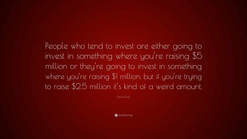 David Plotz Quote: “People who tend to invest are either going to invest in something where you’re raising $5 million or they’re going to invest in something where you’re raising $1 million, but if you’re trying to raise $2.5 million it’s kind of a weird amount.”