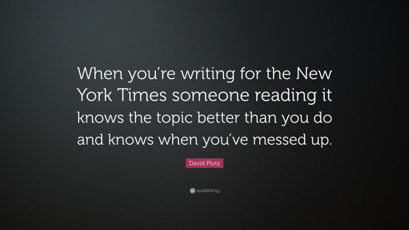 David Plotz Quote: “When you’re writing for the New York Times someone reading it knows the topic better than you do and knows when you’ve messed up.”