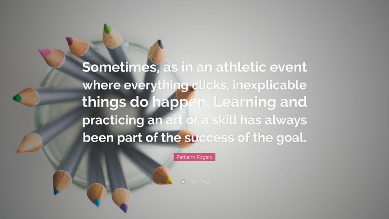 Pattiann Rogers Quote: “Sometimes, as in an athletic event where everything clicks, inexplicable things do happen. Learning and practicing an art or a skill has always been part of the success of the goal.”