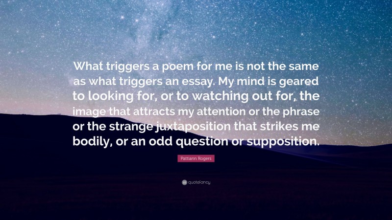 Pattiann Rogers Quote: “What triggers a poem for me is not the same as what triggers an essay. My mind is geared to looking for, or to watching out for, the image that attracts my attention or the phrase or the strange juxtaposition that strikes me bodily, or an odd question or supposition.”