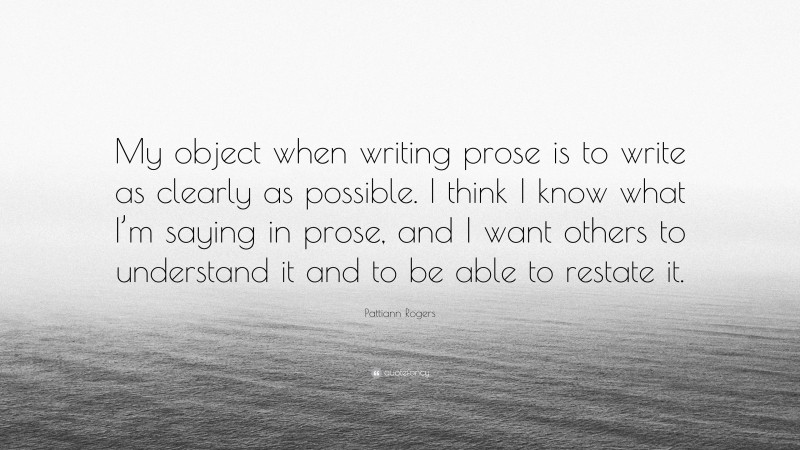 Pattiann Rogers Quote: “My object when writing prose is to write as clearly as possible. I think I know what I’m saying in prose, and I want others to understand it and to be able to restate it.”