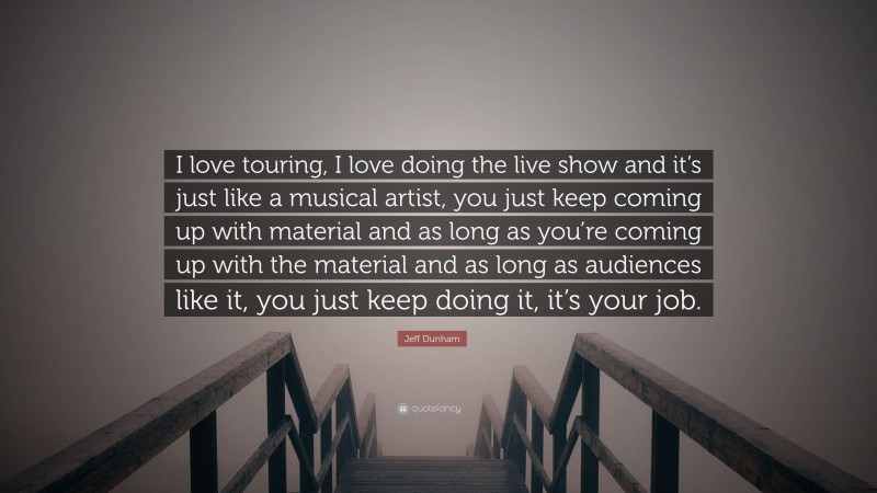 Jeff Dunham Quote: “I love touring, I love doing the live show and it’s just like a musical artist, you just keep coming up with material and as long as you’re coming up with the material and as long as audiences like it, you just keep doing it, it’s your job.”