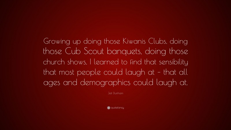Jeff Dunham Quote: “Growing up doing those Kiwanis Clubs, doing those Cub Scout banquets, doing those church shows, I learned to find that sensibility that most people could laugh at – that all ages and demographics could laugh at.”