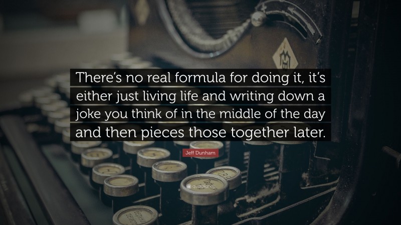 Jeff Dunham Quote: “There’s no real formula for doing it, it’s either just living life and writing down a joke you think of in the middle of the day and then pieces those together later.”