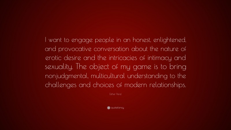Esther Perel Quote: “I want to engage people in an honest, enlightened, and provocative conversation about the nature of erotic desire and the intricacies of intimacy and sexuality. The object of my game is to bring nonjudgmental, multicultural understanding to the challenges and choices of modern relationships.”
