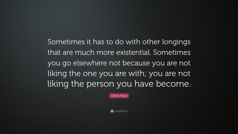 Esther Perel Quote: “Sometimes it has to do with other longings that are much more existential. Sometimes you go elsewhere not because you are not liking the one you are with; you are not liking the person you have become.”