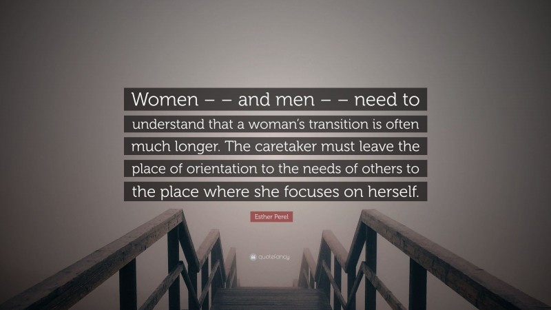 Esther Perel Quote: “Women – – and men – – need to understand that a woman’s transition is often much longer. The caretaker must leave the place of orientation to the needs of others to the place where she focuses on herself.”