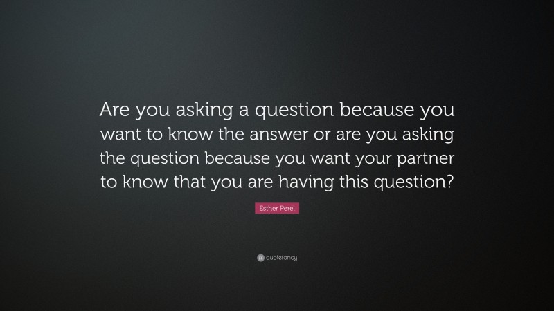 Esther Perel Quote: “Are you asking a question because you want to know the answer or are you asking the question because you want your partner to know that you are having this question?”