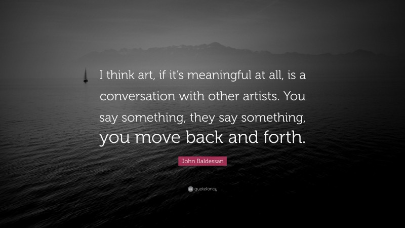 John Baldessari Quote: “I think art, if it’s meaningful at all, is a conversation with other artists. You say something, they say something, you move back and forth.”