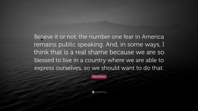 Dana Perino Quote: “Believe it or not, the number one fear in America remains public speaking. And, in some ways, I think that is a real shame because we are so blessed to live in a country where we are able to express ourselves, so we should want to do that.”