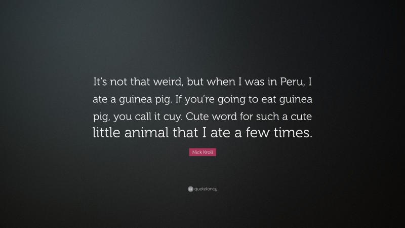 Nick Kroll Quote: “It’s not that weird, but when I was in Peru, I ate a guinea pig. If you’re going to eat guinea pig, you call it cuy. Cute word for such a cute little animal that I ate a few times.”