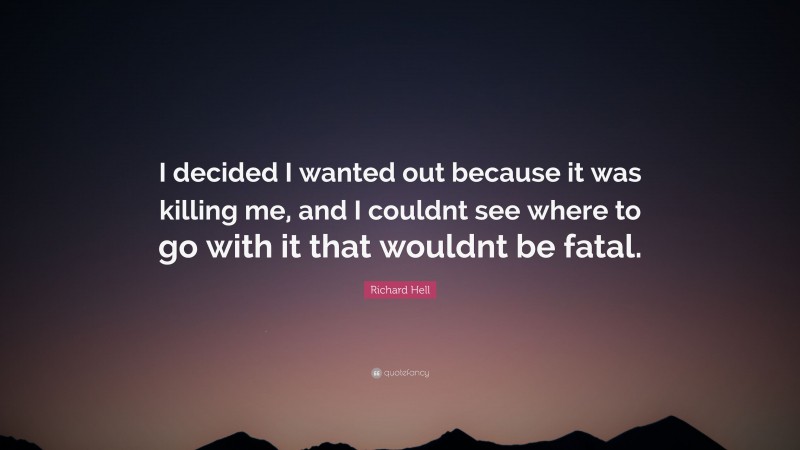 Richard Hell Quote: “I decided I wanted out because it was killing me, and I couldnt see where to go with it that wouldnt be fatal.”