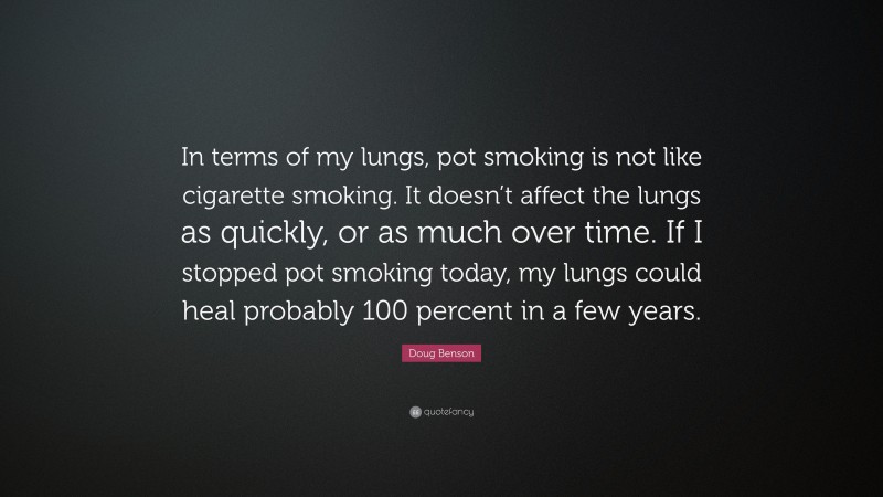 Doug Benson Quote: “In terms of my lungs, pot smoking is not like cigarette smoking. It doesn’t affect the lungs as quickly, or as much over time. If I stopped pot smoking today, my lungs could heal probably 100 percent in a few years.”