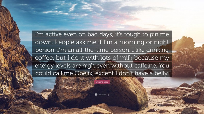 Bipasha Basu Quote: “I’m active even on bad days; it’s tough to pin me down. People ask me if I’m a morning or night person. I’m an all-the-time person. I like drinking coffee, but I do it with lots of milk because my energy levels are high even without caffeine. You could call me Obelix, except I don’t have a belly.”