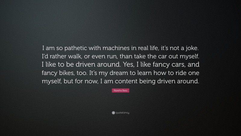 Bipasha Basu Quote: “I am so pathetic with machines in real life, it’s not a joke. I’d rather walk, or even run, than take the car out myself. I like to be driven around. Yes, I like fancy cars, and fancy bikes, too. It’s my dream to learn how to ride one myself, but for now, I am content being driven around.”