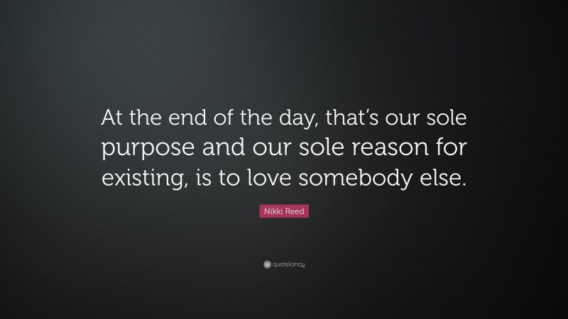 Nikki Reed Quote: “At the end of the day, that’s our sole purpose and our sole reason for existing, is to love somebody else.”