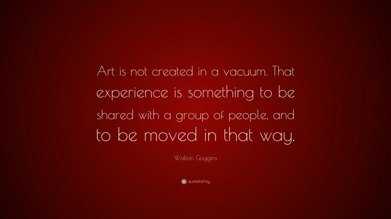 Walton Goggins Quote: “Art is not created in a vacuum. That experience is something to be shared with a group of people, and to be moved in that way.”