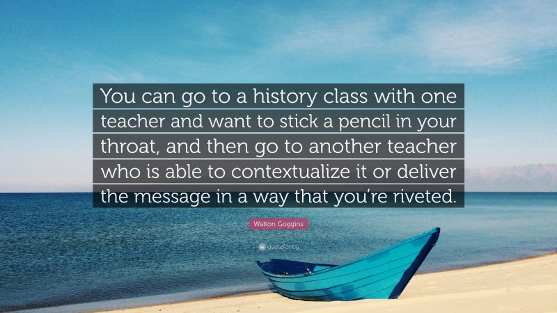 Walton Goggins Quote: “You can go to a history class with one teacher and want to stick a pencil in your throat, and then go to another teacher who is able to contextualize it or deliver the message in a way that you’re riveted.”