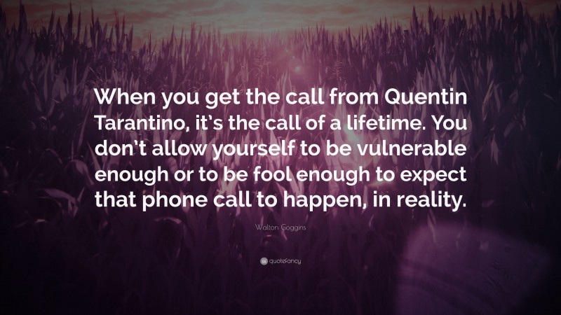 Walton Goggins Quote: “When you get the call from Quentin Tarantino, it’s the call of a lifetime. You don’t allow yourself to be vulnerable enough or to be fool enough to expect that phone call to happen, in reality.”