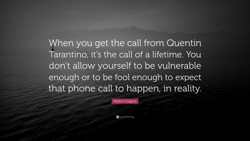 Walton Goggins Quote: “When you get the call from Quentin Tarantino, it’s the call of a lifetime. You don’t allow yourself to be vulnerable enough or to be fool enough to expect that phone call to happen, in reality.”