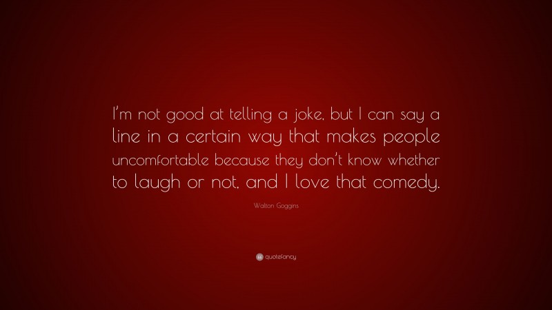 Walton Goggins Quote: “I’m not good at telling a joke, but I can say a line in a certain way that makes people uncomfortable because they don’t know whether to laugh or not, and I love that comedy.”