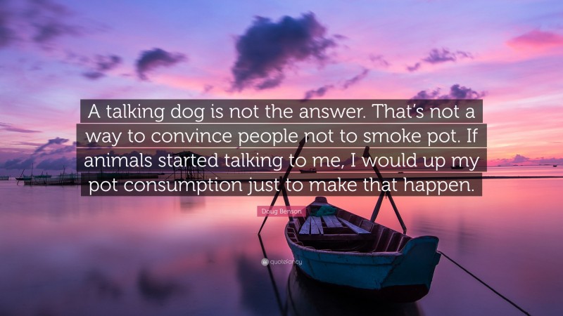 Doug Benson Quote: “A talking dog is not the answer. That’s not a way to convince people not to smoke pot. If animals started talking to me, I would up my pot consumption just to make that happen.”
