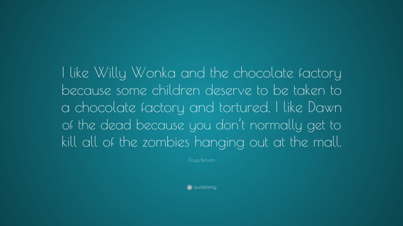 Doug Benson Quote: “I like Willy Wonka and the chocolate factory because some children deserve to be taken to a chocolate factory and tortured. I like Dawn of the dead because you don’t normally get to kill all of the zombies hanging out at the mall.”