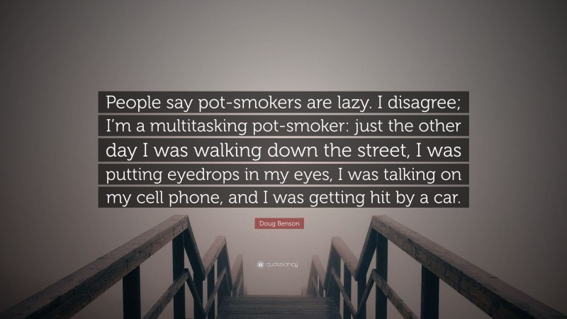 Doug Benson Quote: “People say pot-smokers are lazy. I disagree; I’m a multitasking pot-smoker: just the other day I was walking down the street, I was putting eyedrops in my eyes, I was talking on my cell phone, and I was getting hit by a car.”