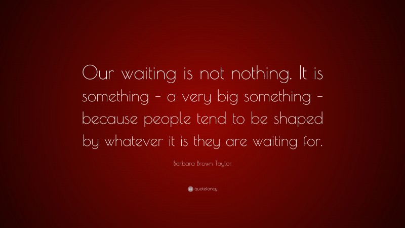 Barbara Brown Taylor Quote: “Our waiting is not nothing. It is something – a very big something – because people tend to be shaped by whatever it is they are waiting for.”