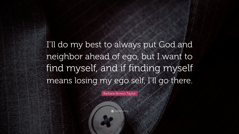 Barbara Brown Taylor Quote: “I’ll do my best to always put God and neighbor ahead of ego, but I want to find myself, and if finding myself means losing my ego self, I’ll go there.”