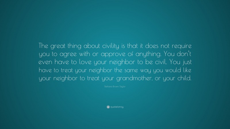 Barbara Brown Taylor Quote: “The great thing about civility is that it does not require you to agree with or approve of anything. You don’t even have to love your neighbor to be civil. You just have to treat your neighbor the same way you would like your neighbor to treat your grandmother, or your child.”