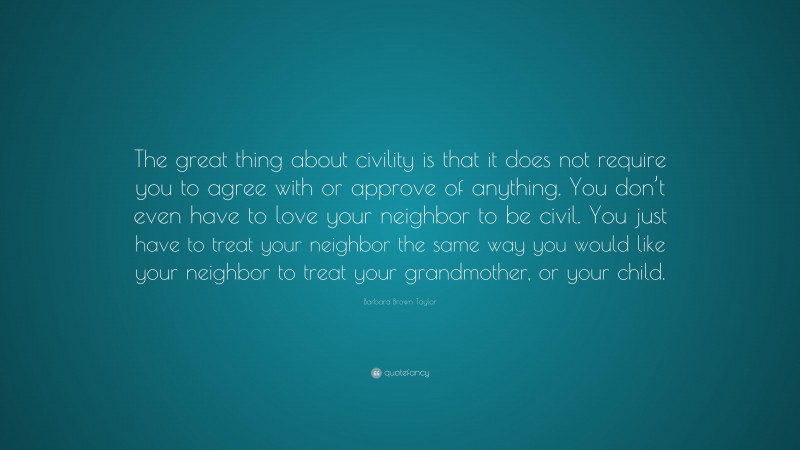 Barbara Brown Taylor Quote: “The great thing about civility is that it does not require you to agree with or approve of anything. You don’t even have to love your neighbor to be civil. You just have to treat your neighbor the same way you would like your neighbor to treat your grandmother, or your child.”
