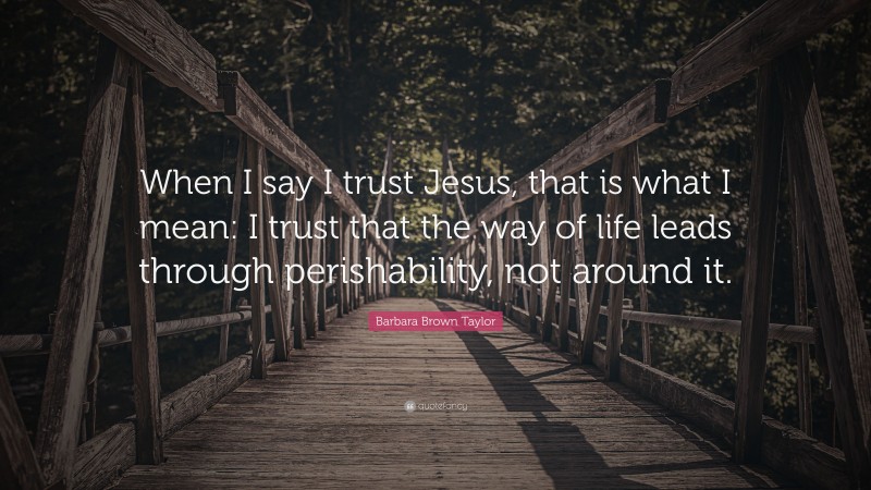 Barbara Brown Taylor Quote: “When I say I trust Jesus, that is what I mean: I trust that the way of life leads through perishability, not around it.”