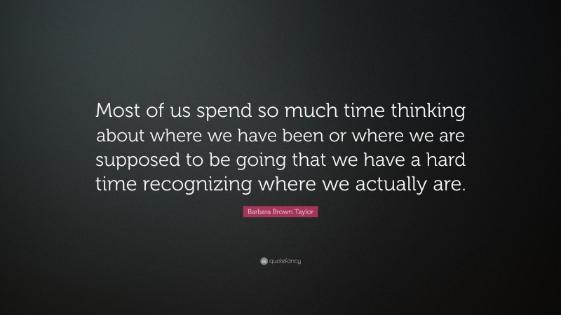 Barbara Brown Taylor Quote: “Most of us spend so much time thinking about where we have been or where we are supposed to be going that we have a hard time recognizing where we actually are.”