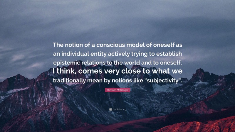Thomas Metzinger Quote: “The notion of a conscious model of oneself as an individual entity actively trying to establish epistemic relations to the world and to oneself, I think, comes very close to what we traditionally mean by notions like “subjectivity”.”