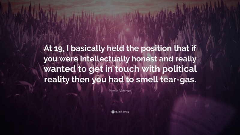 Thomas Metzinger Quote: “At 19, I basically held the position that if you were intellectually honest and really wanted to get in touch with political reality then you had to smell tear-gas.”