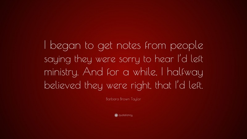 Barbara Brown Taylor Quote: “I began to get notes from people saying they were sorry to hear I’d left ministry. And for a while, I halfway believed they were right, that I’d left.”