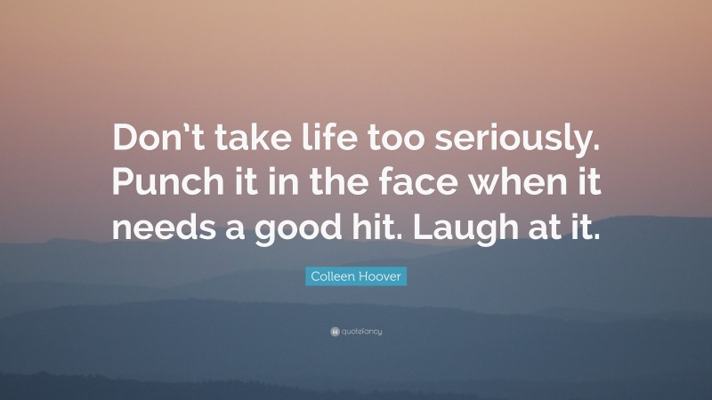 Colleen Hoover Quote: “Don’t take life too seriously. Punch it in the face when it needs a good hit. Laugh at it.”