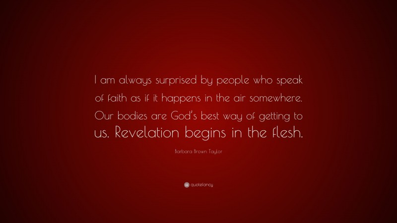 Barbara Brown Taylor Quote: “I am always surprised by people who speak of faith as if it happens in the air somewhere. Our bodies are God’s best way of getting to us. Revelation begins in the flesh.”
