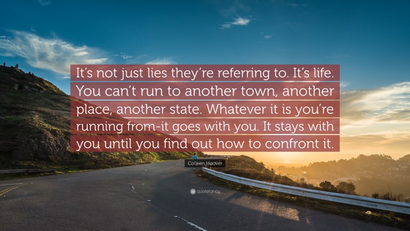 Colleen Hoover Quote: “It’s not just lies they’re referring to. It’s life. You can’t run to another town, another place, another state. Whatever it is you’re running from-it goes with you. It stays with you until you find out how to confront it.”