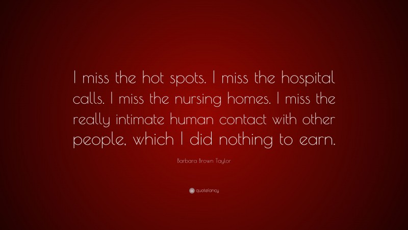 Barbara Brown Taylor Quote: “I miss the hot spots. I miss the hospital calls. I miss the nursing homes. I miss the really intimate human contact with other people, which I did nothing to earn.”