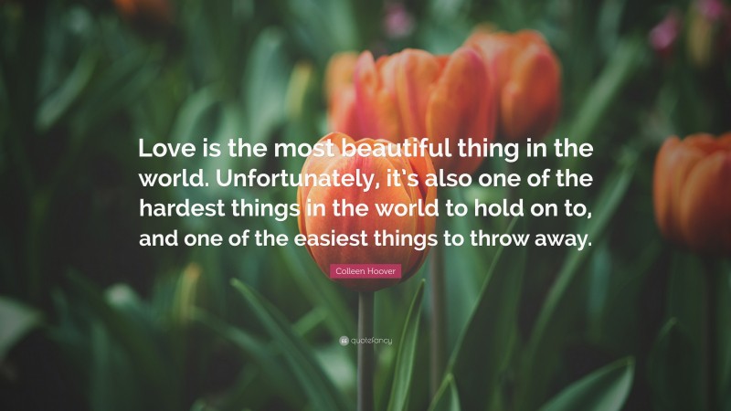 Colleen Hoover Quote: “Love is the most beautiful thing in the world. Unfortunately, it’s also one of the hardest things in the world to hold on to, and one of the easiest things to throw away.”