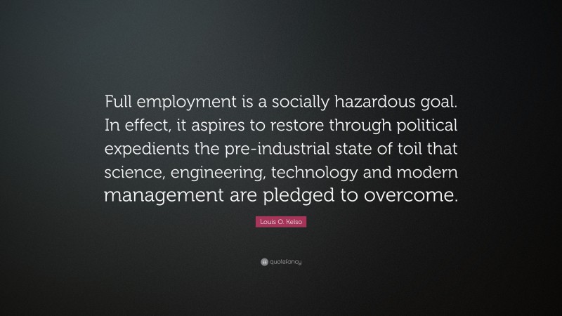 Louis O. Kelso Quote: “Full employment is a socially hazardous goal. In effect, it aspires to restore through political expedients the pre-industrial state of toil that science, engineering, technology and modern management are pledged to overcome.”