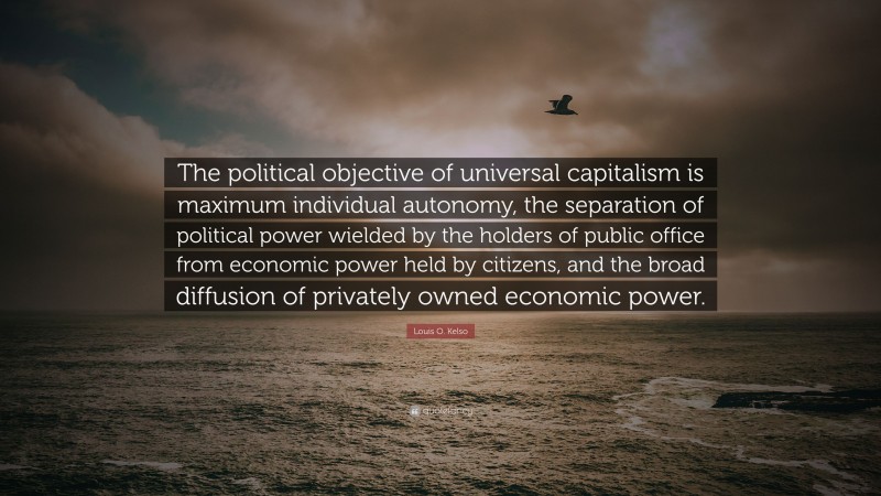 Louis O. Kelso Quote: “The political objective of universal capitalism is maximum individual autonomy, the separation of political power wielded by the holders of public office from economic power held by citizens, and the broad diffusion of privately owned economic power.”