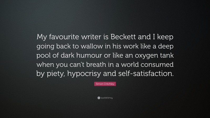 Simon Critchley Quote: “My favourite writer is Beckett and I keep going back to wallow in his work like a deep pool of dark humour or like an oxygen tank when you can’t breath in a world consumed by piety, hypocrisy and self-satisfaction.”