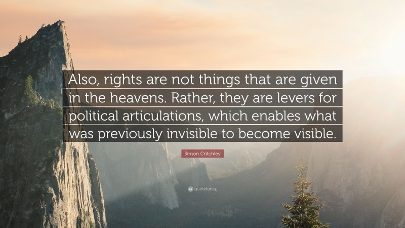 Simon Critchley Quote: “Also, rights are not things that are given in the heavens. Rather, they are levers for political articulations, which enables what was previously invisible to become visible.”