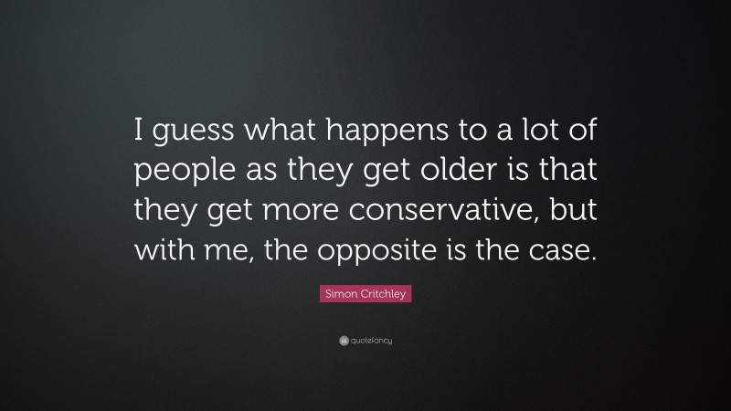 Simon Critchley Quote: “I guess what happens to a lot of people as they get older is that they get more conservative, but with me, the opposite is the case.”
